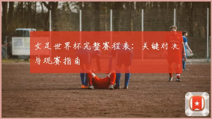 女足世界杯完整赛程表：关键对决与观赛指南