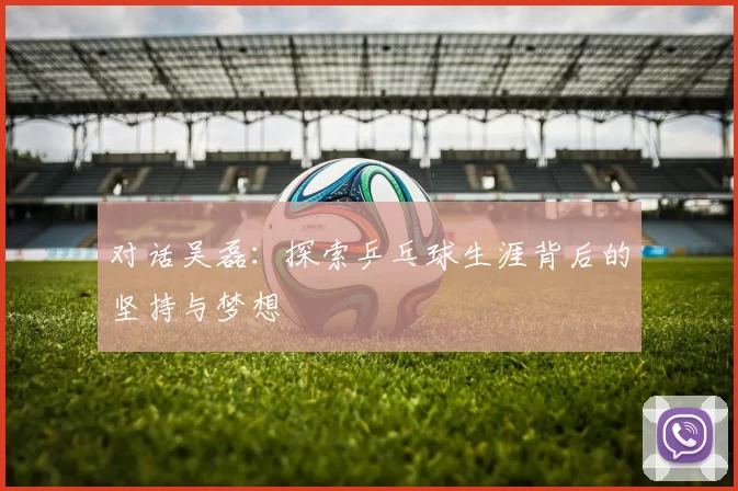 对话吴磊:探索乒乓球生涯背后的坚持与梦想
