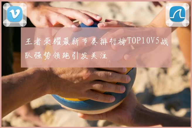 王者荣耀最新节奏排行榜TOP10V5战队强势领跑引发关注