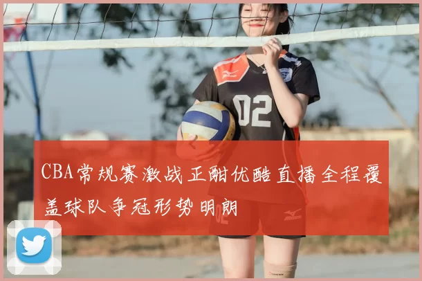 CBA常规赛激战正酣优酷直播全程覆盖球队争冠形势明朗