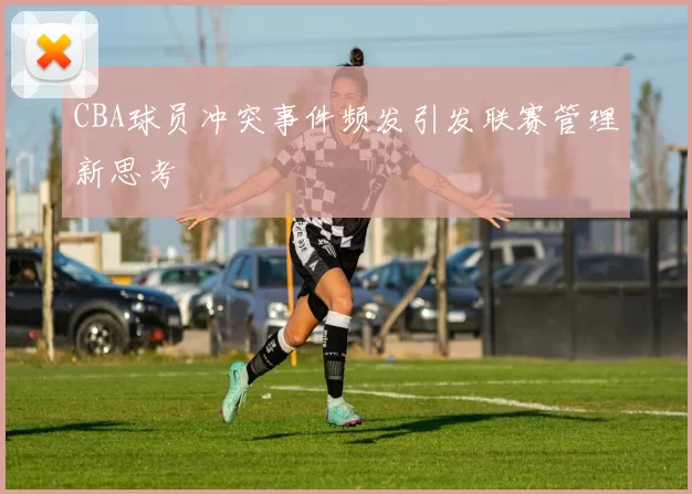 CBA球员冲突事件频发引发联赛管理新思考