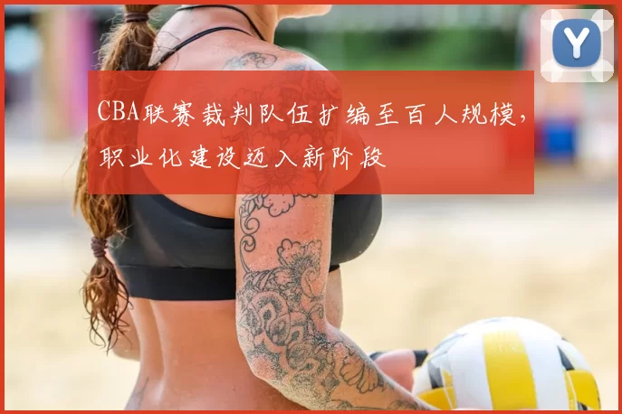 CBA联赛裁判队伍扩编至百人规模，职业化建设迈入新阶段