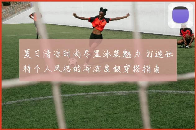 夏日清凉时尚尽显泳装魅力 打造独特个人风格的海滨度假穿搭指南