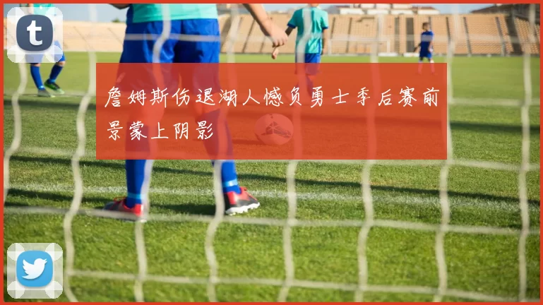詹姆斯伤退湖人憾负勇士季后赛前景蒙上阴影