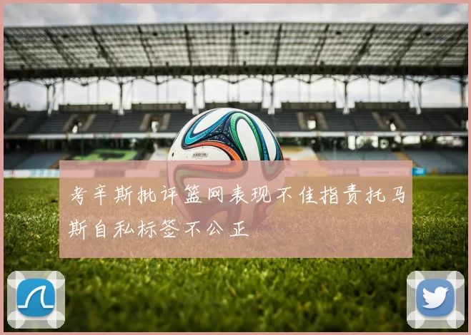 考辛斯批评篮网表现不佳指责托马斯自私标签不公正