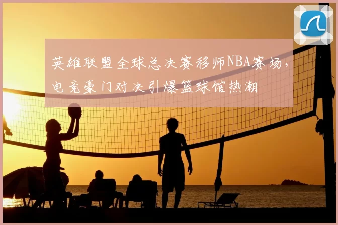 英雄联盟全球总决赛移师NBA赛场，电竞豪门对决引爆篮球馆热潮