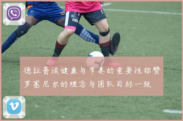 德拉普谈健康与节奏的重要性称赞罗塞尼尔的理念与团队目标一致