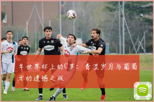 年世界杯上的C罗:青涩岁月与葡萄牙的遗憾之旅