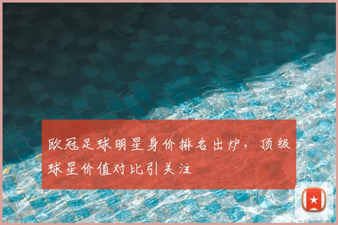 欧冠足球明星身价排名出炉，顶级球星价值对比引关注