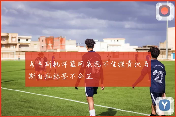 考辛斯批评篮网表现不佳指责托马斯自私标签不公正