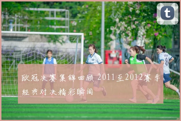 欧冠决赛集锦回顾 2011至2012赛季经典对决精彩瞬间