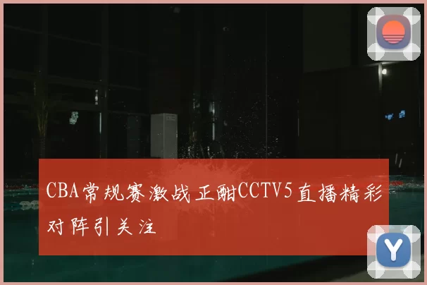 CBA常规赛激战正酣CCTV5直播精彩对阵引关注