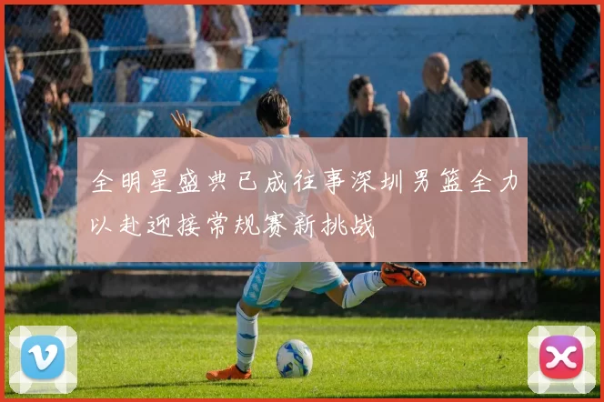 全明星盛典已成往事深圳男篮全力以赴迎接常规赛新挑战