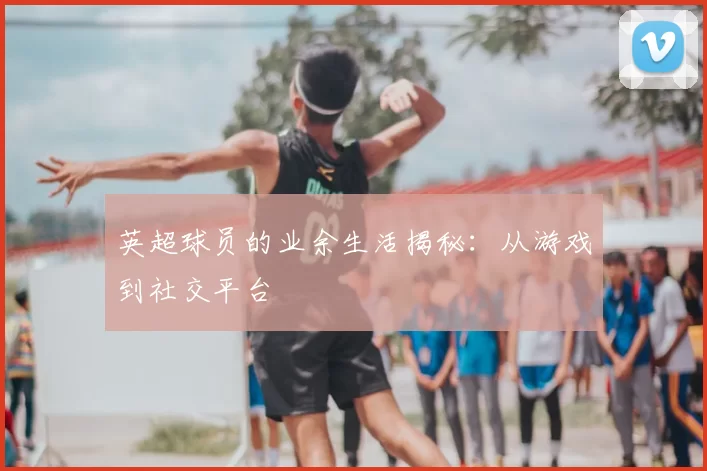 英超球员的业余生活揭秘：从游戏到社交平台