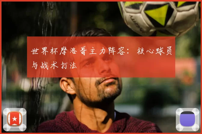 世界杯摩洛哥主力阵容：核心球员与战术打法