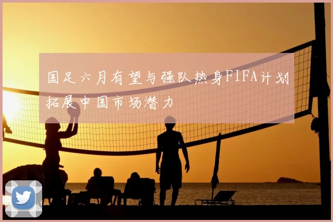 国足六月有望与强队热身FIFA计划拓展中国市场潜力