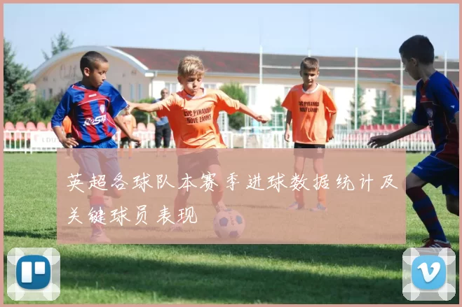 英超各球队本赛季进球数据统计及关键球员表现