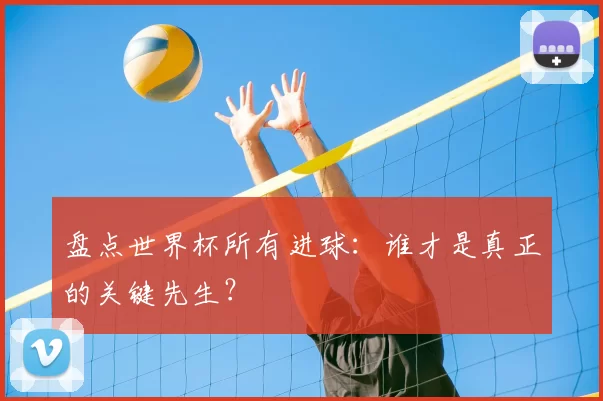 盘点世界杯所有进球：谁才是真正的关键先生？