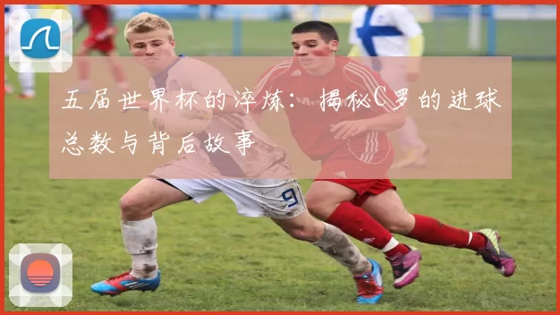 五届世界杯的淬炼:揭秘C罗的进球总数与背后故事