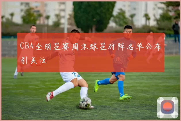 CBA全明星赛周末球星对阵名单公布引关注