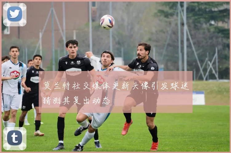 莫兰特社交媒体更新头像引发球迷猜测其复出动态