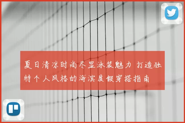 夏日清凉时尚尽显泳装魅力 打造独特个人风格的海滨度假穿搭指南