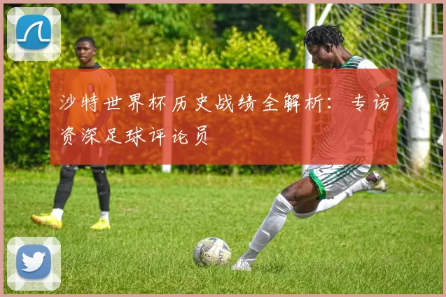 沙特世界杯历史战绩全解析：专访资深足球评论员