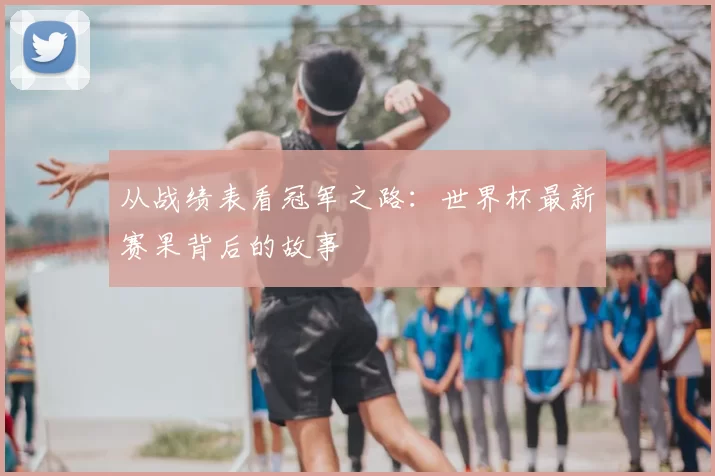 从战绩表看冠军之路：世界杯最新赛果背后的故事