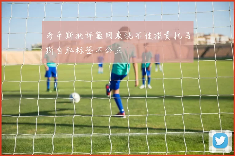 考辛斯批评篮网表现不佳指责托马斯自私标签不公正