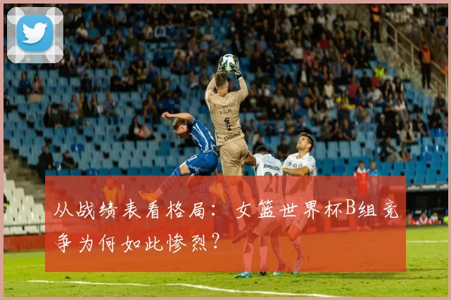 从战绩表看格局：女篮世界杯B组竞争为何如此惨烈？