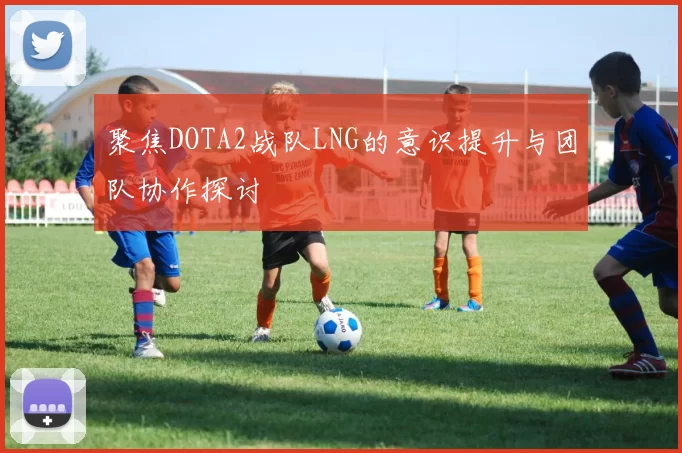 聚焦DOTA2战队LNG的意识提升与团队协作探讨