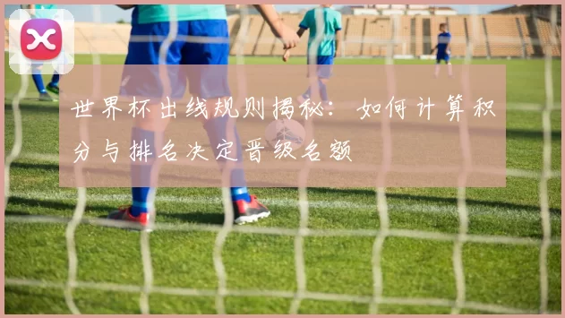 世界杯出线规则揭秘:如何计算积分与排名决定晋级名额