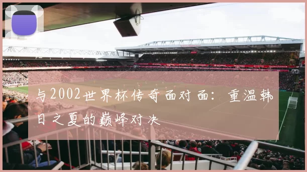 与2002世界杯传奇面对面：重温韩日之夏的巅峰对决