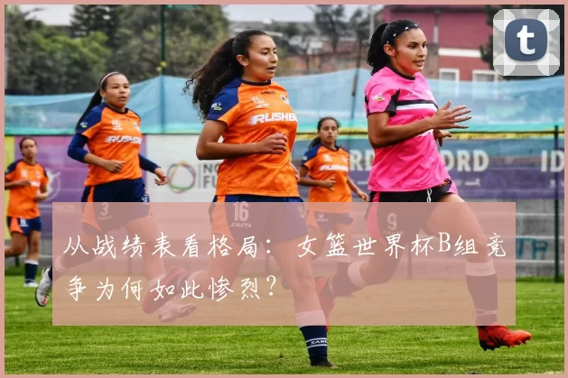 从战绩表看格局：女篮世界杯B组竞争为何如此惨烈？
