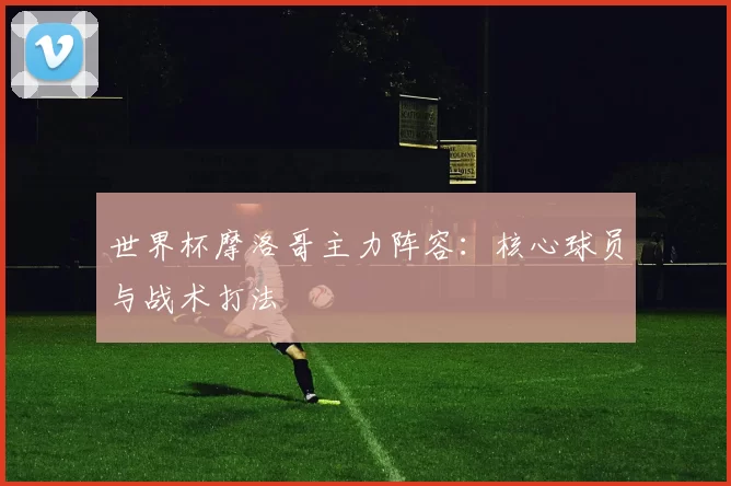 世界杯摩洛哥主力阵容：核心球员与战术打法