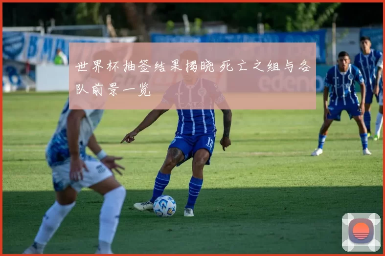 世界杯抽签结果揭晓 死亡之组与各队前景一览