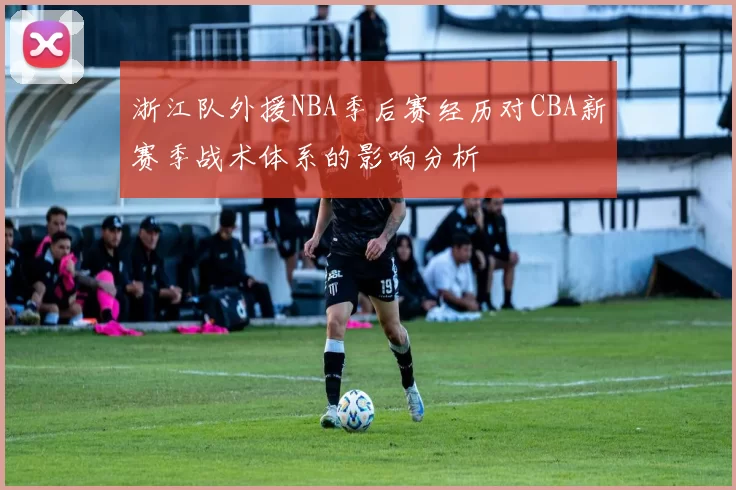 浙江队外援NBA季后赛经历对CBA新赛季战术体系的影响分析