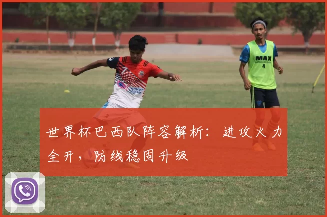 世界杯巴西队阵容解析：进攻火力全开，防线稳固升级