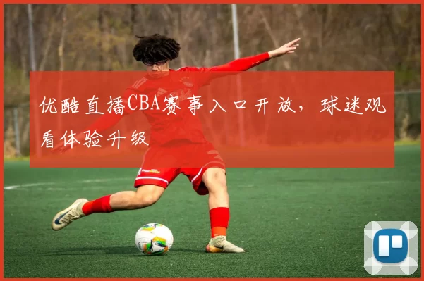 优酷直播CBA赛事入口开放，球迷观看体验升级