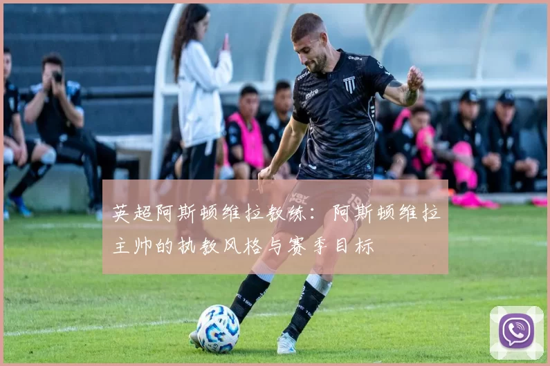 英超阿斯顿维拉教练:阿斯顿维拉主帅的执教风格与赛季目标