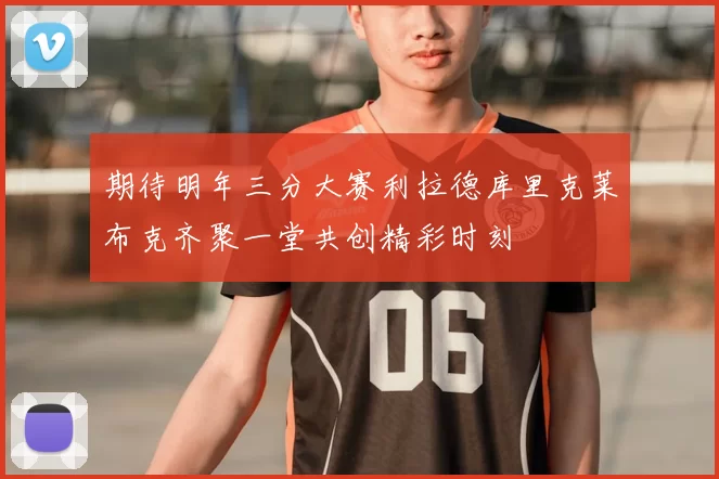 期待明年三分大赛利拉德库里克莱布克齐聚一堂共创精彩时刻