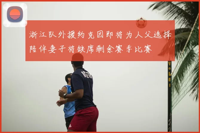 浙江队外援约克因即将为人父选择陪伴妻子将缺席剩余赛季比赛