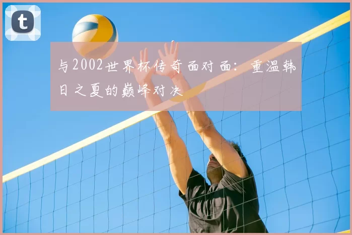 与2002世界杯传奇面对面：重温韩日之夏的巅峰对决