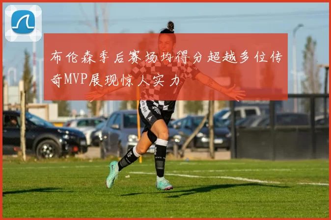 布伦森季后赛场均得分超越多位传奇MVP展现惊人实力