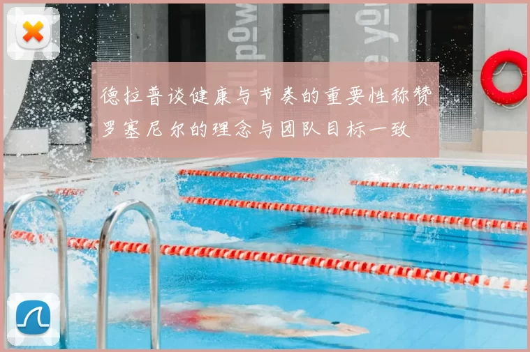 德拉普谈健康与节奏的重要性称赞罗塞尼尔的理念与团队目标一致