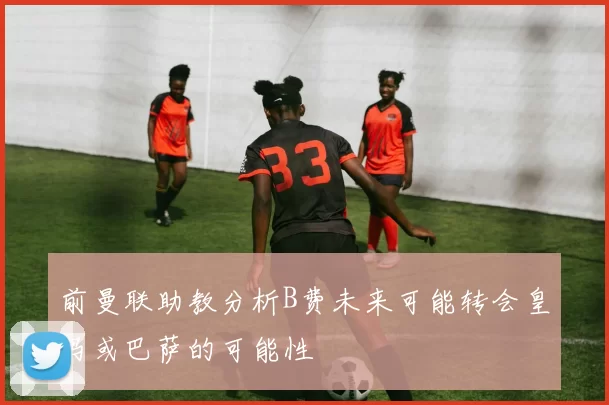 前曼联助教分析B费未来可能转会皇马或巴萨的可能性