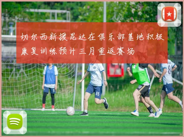 切尔西新援昆达在俱乐部基地积极康复训练预计三月重返赛场