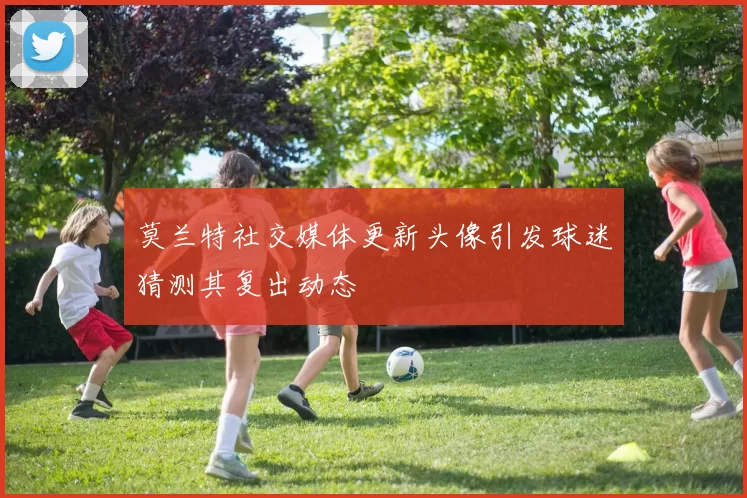 莫兰特社交媒体更新头像引发球迷猜测其复出动态