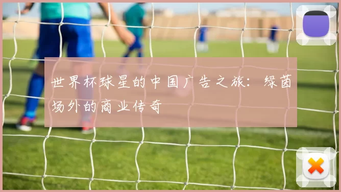 世界杯球星的中国广告之旅：绿茵场外的商业传奇
