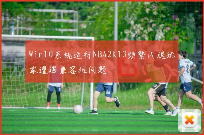 Win10系统运行NBA2K13频繁闪退玩家遭遇兼容性问题